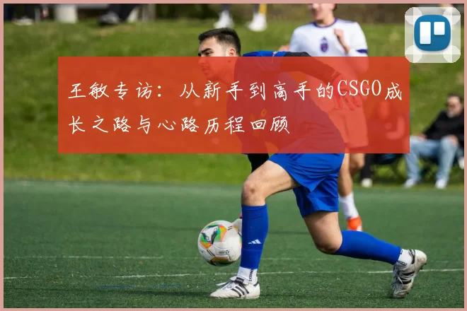 王敏专访：从新手到高手的CSGO成长之路与心路历程回顾