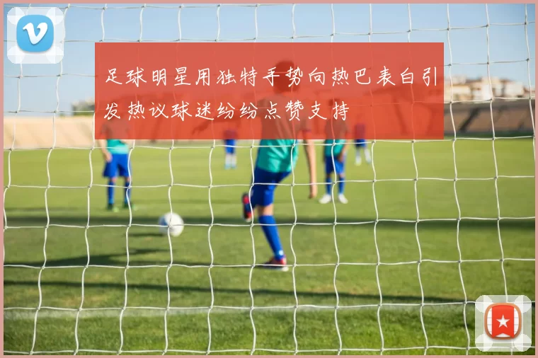 足球明星用独特手势向热巴表白引发热议球迷纷纷点赞支持