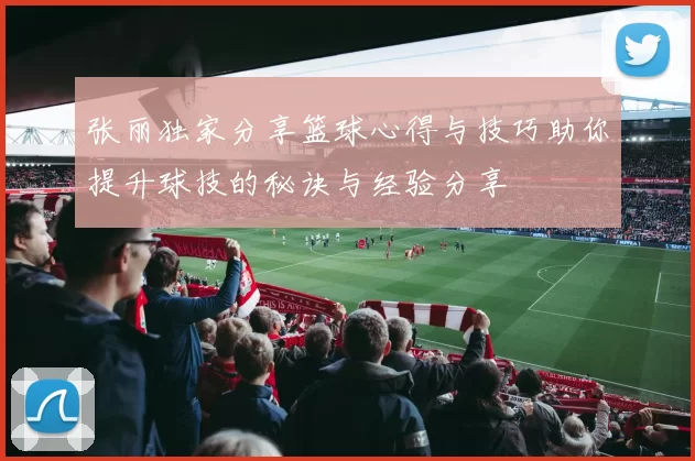张丽独家分享篮球心得与技巧助你提升球技的秘诀与经验分享