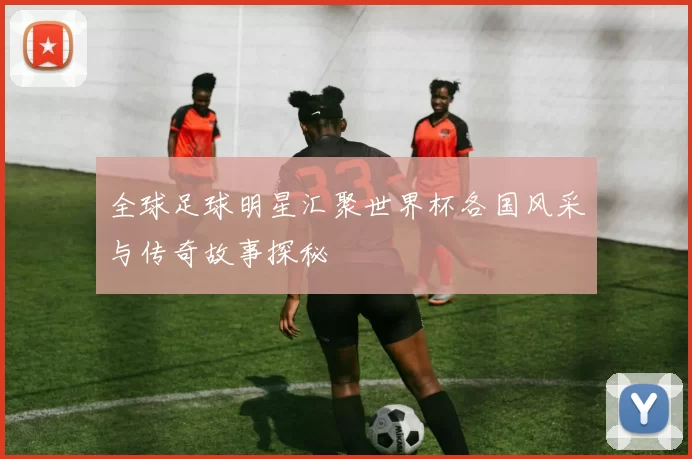 全球足球明星汇聚世界杯各国风采与传奇故事探秘