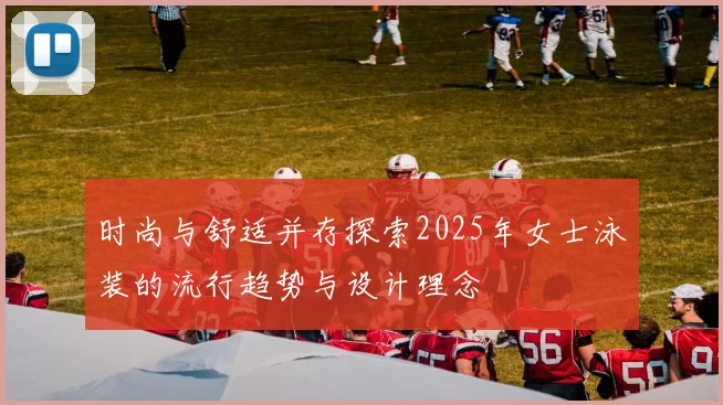 时尚与舒适并存探索2025年女士泳装的流行趋势与设计理念