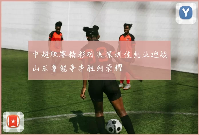 中超联赛精彩对决深圳佳兆业迎战山东鲁能争夺胜利荣耀
