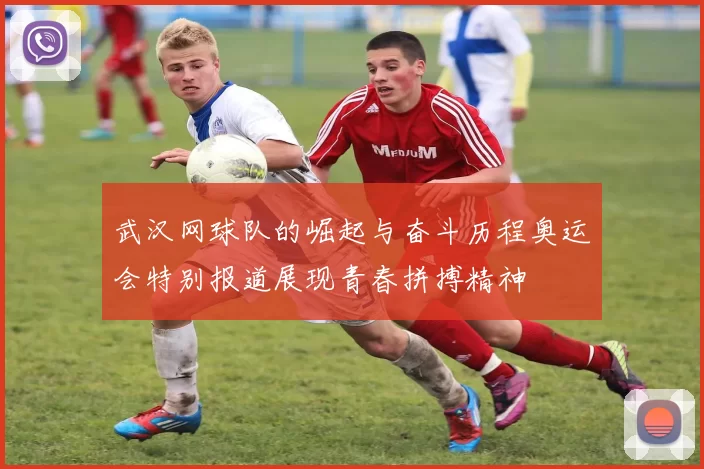 武汉网球队的崛起与奋斗历程奥运会特别报道展现青春拼搏精神