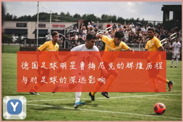 德国足球明星鲁梅尼克的辉煌历程与对足球的深远影响