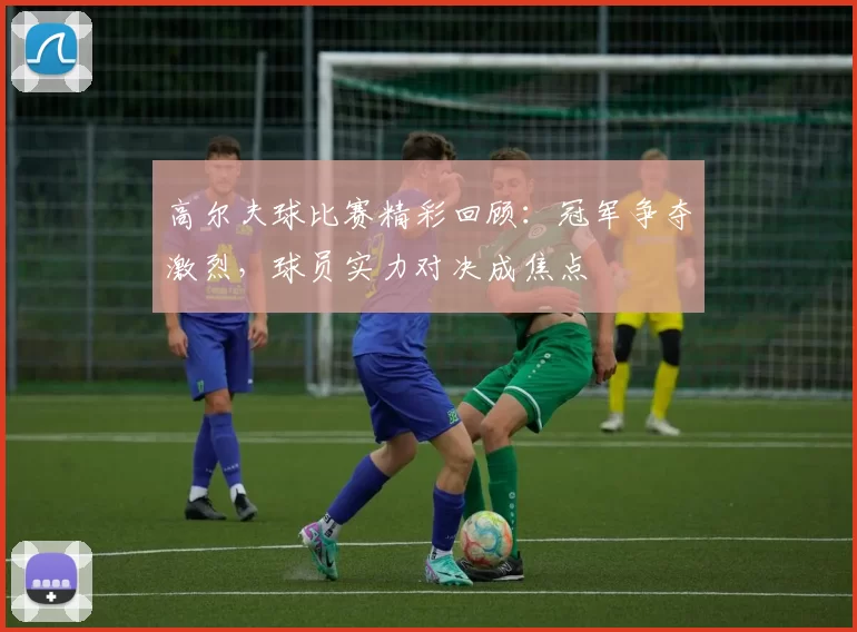 高尔夫球比赛精彩回顾：冠军争夺激烈，球员实力对决成焦点